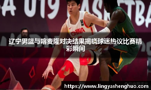 辽宁男篮与喀麦隆对决结果揭晓球迷热议比赛精彩瞬间