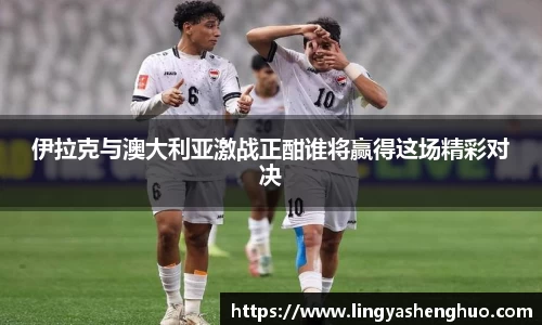 伊拉克与澳大利亚激战正酣谁将赢得这场精彩对决