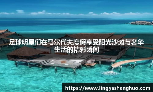 足球明星们在马尔代夫度假享受阳光沙滩与奢华生活的精彩瞬间